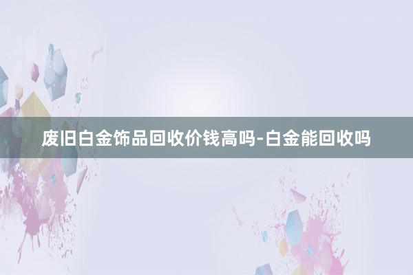 废旧白金饰品回收价钱高吗-白金能回收吗